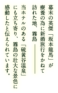 幕末の英傑「坂本龍馬」が療養の為に新婚旅行をかねて訪れた地、霧島 当ホテルのある「硫黄谷温泉」にも立ち寄り、霧島の壮大な景色に感動したと伝えられています。