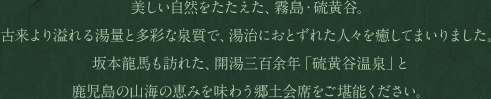 美しい自然をたたえた、霧島・硫黄谷。古来より溢れる湯量と多彩な泉質で、湯治におとずれた人々を癒してまいりました。坂本龍馬も訪れた、開湯三百余年「硫黄谷温泉」と鹿児島の山海の恵みを味わう郷土会席をご堪能ください。