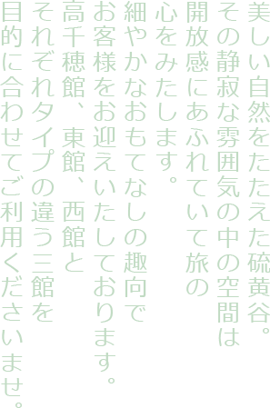 美しい自然をたたえた硫黄谷。その静寂な雰囲気の中の空間は開放感にあふれていて旅の心をみたします。
細やかなおもてなしの趣向でお客様をお迎えいたしております。高千穂館、東館、西館とそれぞれタイプの違う三館を目的に合わせてご利用くださいませ。